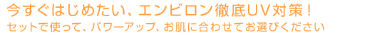 今すぐはじめたい、エンビロン徹底UV対策！ セットで使って、パワーアップ、 お肌に合わせてお選びください